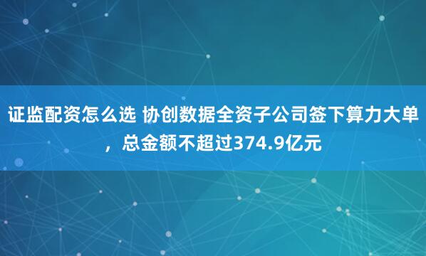 证监配资怎么选 协创数据全资子公司签下算力大单，总金额不超过374.9亿元