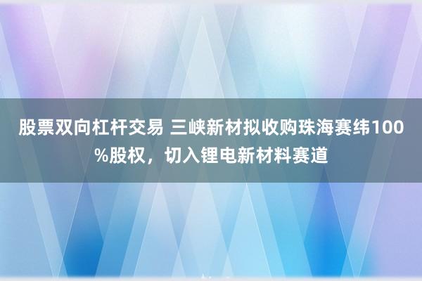 股票双向杠杆交易 三峡新材拟收购珠海赛纬100%股权，切入锂电新材料赛道